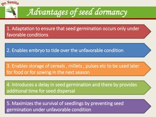 Advantages of seed dormancy
1. Adaptation to ensure that seed germination occurs only under
favorable conditions
2. Enables embryo to tide over the unfavorable condition
3. Enables storage of cereals , millets , pulses etc to be used later
for food or for sowing in the next season
4. Introduces a delay in seed germination and there by provides
additional time for seed dispersal
5. Maximizes the survival of seedlings by preventing seed
germination under unfavorable condition
 