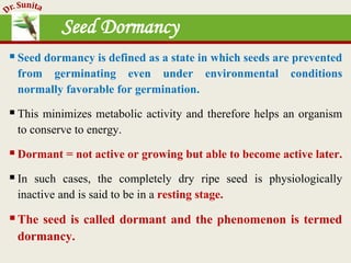 Seed Dormancy
Seed dormancy is defined as a state in which seeds are prevented
from germinating even under environmental conditions
normally favorable for germination.
This minimizes metabolic activity and therefore helps an organism
to conserve to energy.
Dormant = not active or growing but able to become active later.
In such cases, the completely dry ripe seed is physiologically
inactive and is said to be in a resting stage.
The seed is called dormant and the phenomenon is termed
dormancy.
 