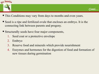 Conti…
 This Conditions may vary from days to months and even years.
 Seed is a ripe and fertilized ovule that encloses an embryo. It is the
connecting link between parents and progeny.
 Structurally seeds have four major components,
1. Seed coat or a protective envelope
2. Embryo
3. Reserve food and minerals which provide nourishment
4. Enzymes and hormones for the digestion of food and formation of
new tissues during germination
 