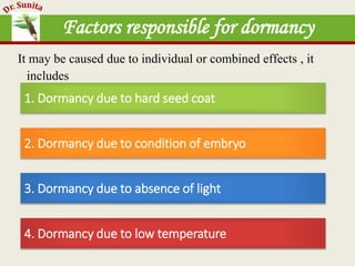 Factors responsible for dormancy
It may be caused due to individual or combined effects , it
includes
1. Dormancy due to hard seed coat
2. Dormancy due to condition of embryo
3. Dormancy due to absence of light
4. Dormancy due to low temperature
 