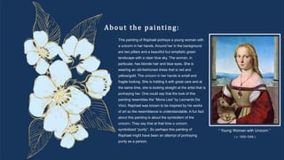 About the painting:
“ Young Woman with Unicorn ”
( c. 1505-1506 )
This painting of Raphael portrays a young woman with
a unicorn in her hands. Around her in the background
are two pillars and a beautiful but simplistic green
landscape with a clear blue sky. The woman, in
particular, has blonde hair and blue eyes. She is
wearing an old-fashioned dress that is red and
yellow/gold. The unicorn in her hands is small and
fragile looking. She is holding it with great care and at
the same time, she is looking straight at the artist that is
portraying her. One could say that the look of this
painting resembles the “Mona Lisa” by Leonardo Da
Vinci. Raphael was known to be inspired by his works
of art so the resemblance is understandable. A fun fact
about this painting is about the symbolism of the
unicorn. They say that at that time a unicorn
symbolized “purity”. So perhaps this painting of
Raphael might have been an attempt of portraying
purity as a person.
 