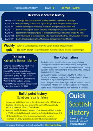 Quick
Scottish
History
A weekly guide to
Scotland’s past with
@mrmarrhistory
#quickscottishhistory Issue 15 31 May – 6 June
To suggest topics get in touch via Twitter: @mrmarrhistory
Where in Scotland can you fly on the world’s shortest scheduled flight?
Last week’s answer: The oldest castle on mainland Scotland is Castle Sween in Argyll.
Weekly
quiz
Bullet point history
Edinburgh’s early history
• Humans are said to have lived in the Edinburgh area for c.11,000 years
• A notable hill fort in the area became the centre of human activity
(probably on Arthur’s Seat or Castle Rock)
• As late as 900 AD, Edinburgh was part of the Kingdom of Northumbria
• In 973 AD, control of Edinburgh was given to Scotland’s king, Kenneth II
• Edinburgh Castle was home to kings and queens for centuries
• The chapel in Edinburgh Castle is the oldest building in Edinburgh
This week in Scottish history…
31 May 1727 – the Royal Bank of Scotland was officially founded. It opened in Edinburgh.
1 June 1878 – First passenger journey on the Tay Rail Bridge. It had collapsed within one year.
2 June 1941 – Clothes rationing was introduced in Scotland during the Second World War
3 June 1774 – Birth of Scottish poet, Robert Tannahill, author of poems such as ‘The flower of Dunblane’
4 June 1977 – Scotland famously beat England at football at Wembley. Scottish fans invade the pitch.
5 June 1868 – Birth in Edinburgh of James Connolly, who was shot after leading a 1916 rebellion in Ireland
6 June 1891 – Death of Scottish-born John A MacDonald, Canada’s first Prime Minister
The Reformation
The Reformation turned Scotland from being a Catholic
country into one with its own Church (mainly Presbyterian).
Until the early-1500s, Scotland was a strongly Catholic country,
but some people were starting to criticise this.. Most famously
this included John Knox.
Various other people were inspired by Marth Luther – a
German who opposed many of the Catholic Church’s actions –
and began to argue for change in Scotland.
Politics was part of this. Many fights took place over Scotland’s
monarch and whether they should be Catholic or Protestant.
By the 1600s, Protestantism was now dominant in Scotland.
The life of …
Katharine Stewart-Murray
Katharine Stewart-Murray (1874-1960)
was Scotland’s first female MP.
Stewart-Murray had actually been
involved in the anti-suffrage campaign to
stop women getting the right to vote.]
However in 1923 she was elected to the
West Perthshire seat as a Unionist.
Stewart-Murray was known for opposition
to Nazi Germany and the USSR.
 