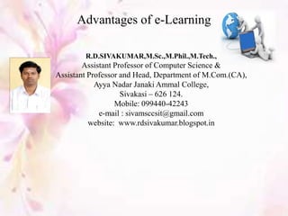 Advantages of e-Learning
R.D.SIVAKUMAR,M.Sc.,M.Phil.,M.Tech.,
Assistant Professor of Computer Science &
Assistant Professor and Head, Department of M.Com.(CA),
Ayya Nadar Janaki Ammal College,
Sivakasi – 626 124.
Mobile: 099440-42243
e-mail : sivamsccsit@gmail.com
website: www.rdsivakumar.blogspot.in
 