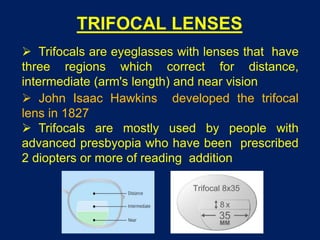 TRIFOCAL LENSES
 Trifocals are eyeglasses with lenses that have
three regions which correct for distance,
intermediate (arm's length) and near vision
 John Isaac Hawkins developed the trifocal
lens in 1827
 Trifocals are mostly used by people with
advanced presbyopia who have been prescribed
2 diopters or more of reading addition
 