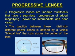 PROGRESSIVE LENSES
 Progressive lenses are line-free multifocals
that have a seamless progression of added
magnifying power for intermediate and near
vision.
 The junction between these distinctly
different power zones is defined by a visible
"bifocal line" that cuts across the center of the
lens.
 
