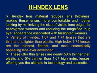 HI-INDEX LENS
 Hi-index lens material reduces lens thickness,
making these lenses more comfortable and better
looking by minimizing the size of visible lens edges for
nearsighted wearers and reducing the magnified “bug
eye” appearance associated with farsighted wearers.
 Variety of hi-index 1.67 and 1.74 lenses that are
thinner and lighter than plastic. High Index 1.74 lenses
are the thinnest, flattest, and most cosmetically
appealing lens ever developed.
 These ultra thin lenses are nearly 50% thinner than
plastic and 5% thinner than 1.67 high index lenses,
offering you the ultimate in technology and cosmetics
 