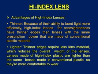 HI-INDEX LENS
 Advantages of High-Index Lenses:
• Thinner: Because of their ability to bend light more
efficiently, high-index lenses for nearsightedness
have thinner edges than lenses with the same
prescription power that are made of conventional
plastic material.
• Lighter: Thinner edges require less lens material,
which reduces the overall weight of the lenses.
Lenses made of high-index plastic are lighter than
the same lenses made in conventional plastic, so
they're more comfortable to wear.
 