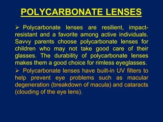 POLYCARBONATE LENSES
 Polycarbonate lenses are resilient, impact-
resistant and a favorite among active individuals.
Savvy parents choose polycarbonate lenses for
children who may not take good care of their
glasses. The durability of polycarbonate lenses
makes them a good choice for rimless eyeglasses.
 Polycarbonate lenses have built-in UV filters to
help prevent eye problems such as macular
degeneration (breakdown of macula) and cataracts
(clouding of the eye lens).
 