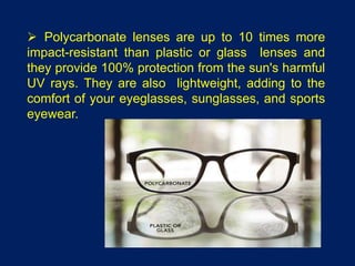  Polycarbonate lenses are up to 10 times more
impact-resistant than plastic or glass lenses and
they provide 100% protection from the sun's harmful
UV rays. They are also lightweight, adding to the
comfort of your eyeglasses, sunglasses, and sports
eyewear.
 