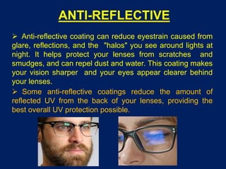 ANTI-REFLECTIVE
 Anti-reflective coating can reduce eyestrain caused from
glare, reflections, and the "halos" you see around lights at
night. It helps protect your lenses from scratches and
smudges, and can repel dust and water. This coating makes
your vision sharper and your eyes appear clearer behind
your lenses.
 Some anti-reflective coatings reduce the amount of
reflected UV from the back of your lenses, providing the
best overall UV protection possible.
 