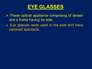 EYE GLASSES
 These optical appliance comprising of lenses
and a frame having no side.
 Eye glasses were used in the past and have
replaced spectacle.
 
