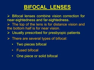BIFOCAL LENSES
 Bifocal lenses combine vision correction for
near-sightedness and far-sightedness.
 The top of the lens is for distance vision and
the bottom half is for near vision.
 Usually prescribed for presbyopic patients
 There are several types of bifocal:
• Two pieces bifocal
• Fused bifocal
• One piece or solid bifocal
 
