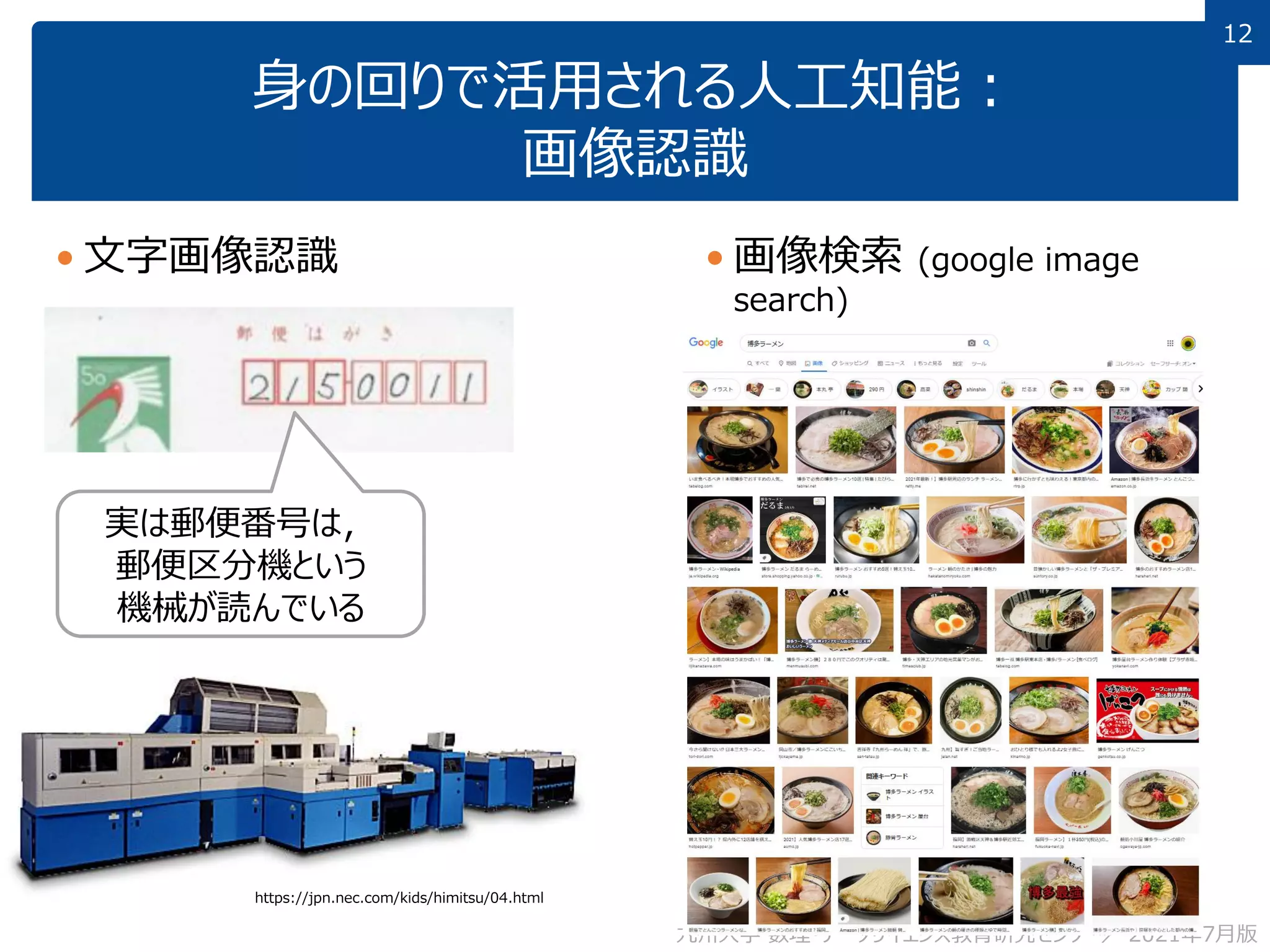12
12
身の回りで活用される人工知能：
画像認識
 文字画像認識
九州大学 数理・データサイエンス教育研究センター／ 2021年7月版
 画像検索 (google image
search)
 「博多ラーメン」で検索すると…
実は郵便番号は，
郵便区分機という
機械が読んでいる
https://jpn.nec.com/kids/himitsu/04.html
 
