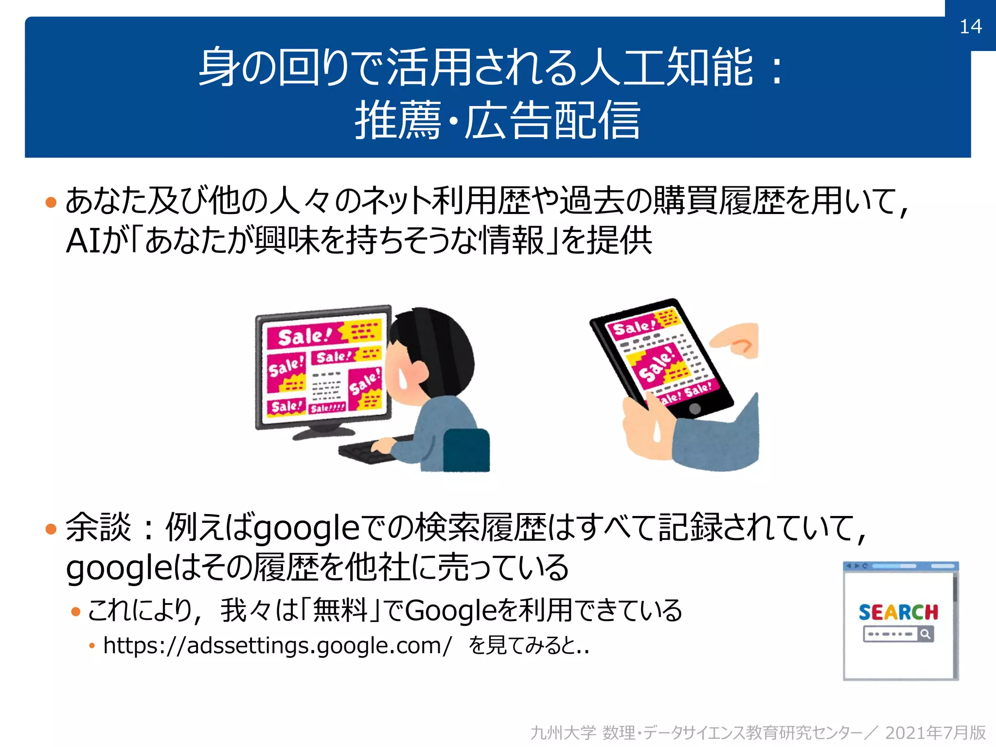 14
14
身の回りで活用される人工知能：
推薦・広告配信
 あなた及び他の人々のネット利用歴や過去の購買履歴を用いて，
AIが「あなたが興味を持ちそうな情報」を提供
 余談：例えばgoogleでの検索履歴はすべて記録されていて，
googleはその履歴を他社に売っている
 これにより，我々は「無料」でGoogleを利用できている
• https://adssettings.google.com/ を見てみると..
九州大学 数理・データサイエンス教育研究センター／ 2021年7月版
 