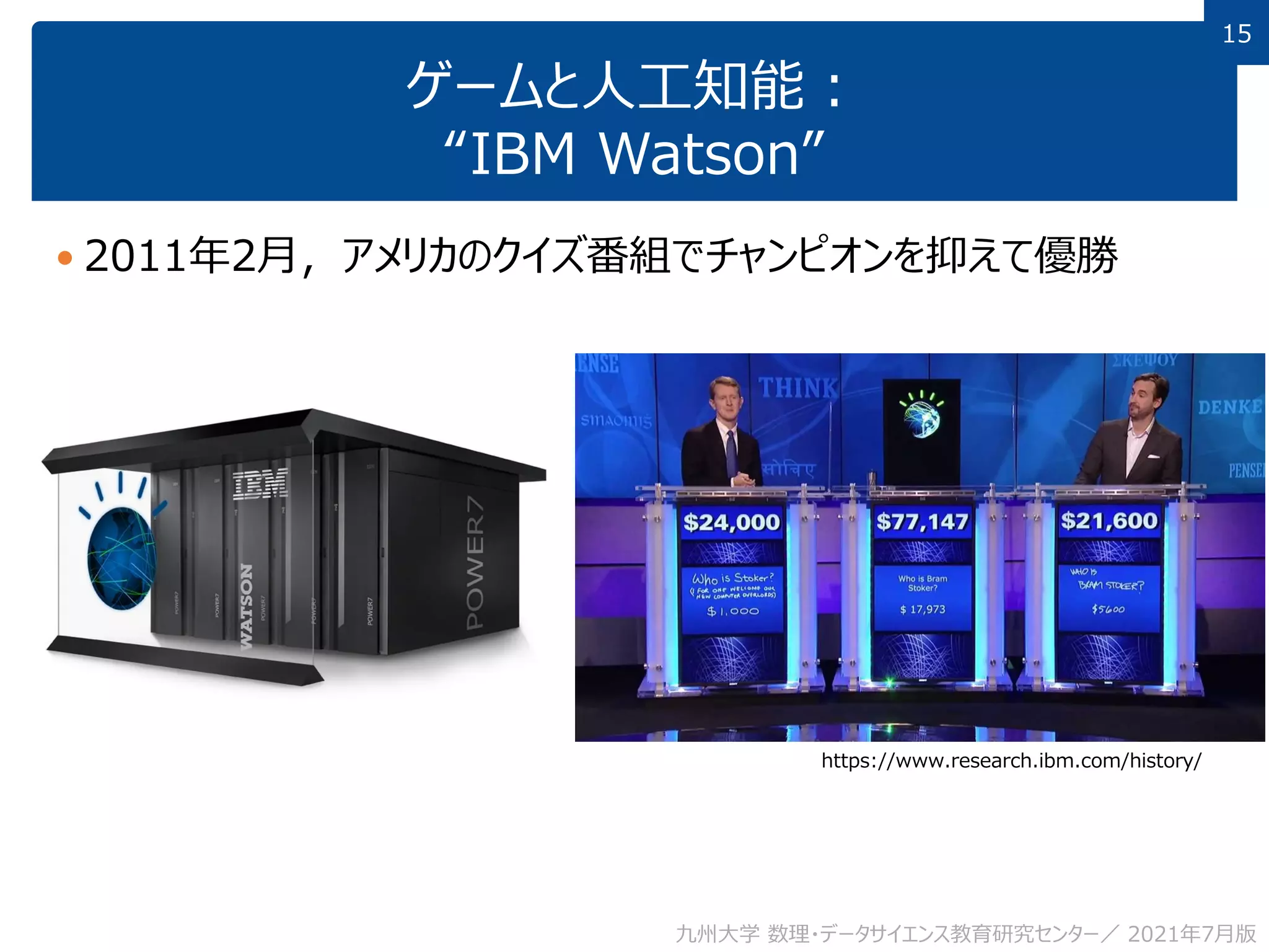 15
15
ゲームと人工知能：
“IBM Watson”
 2011年2月，アメリカのクイズ番組でチャンピオンを抑えて優勝
九州大学 数理・データサイエンス教育研究センター／ 2021年7月版
https://www.research.ibm.com/history/
 