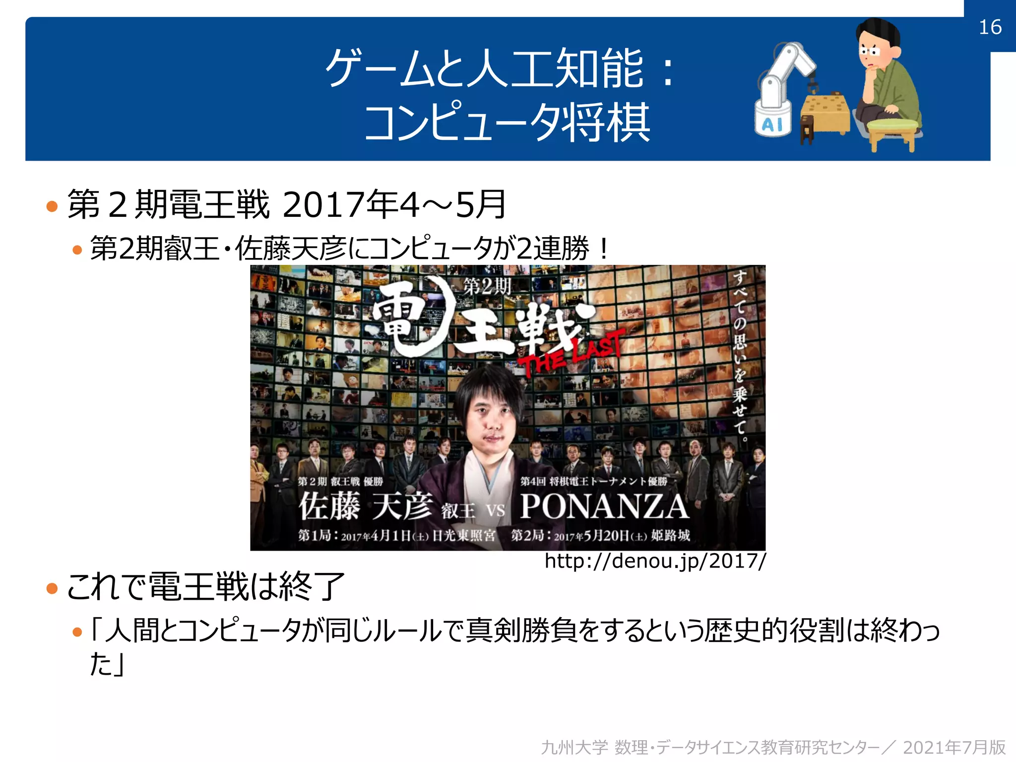 16
16
ゲームと人工知能：
コンピュータ将棋
 第２期電王戦 2017年4～5月
 第2期叡王・佐藤天彦にコンピュータが2連勝！
 これで電王戦は終了
 「人間とコンピュータが同じルールで真剣勝負をするという歴史的役割は終わっ
た」
九州大学 数理・データサイエンス教育研究センター／ 2021年7月版
http://denou.jp/2017/
 