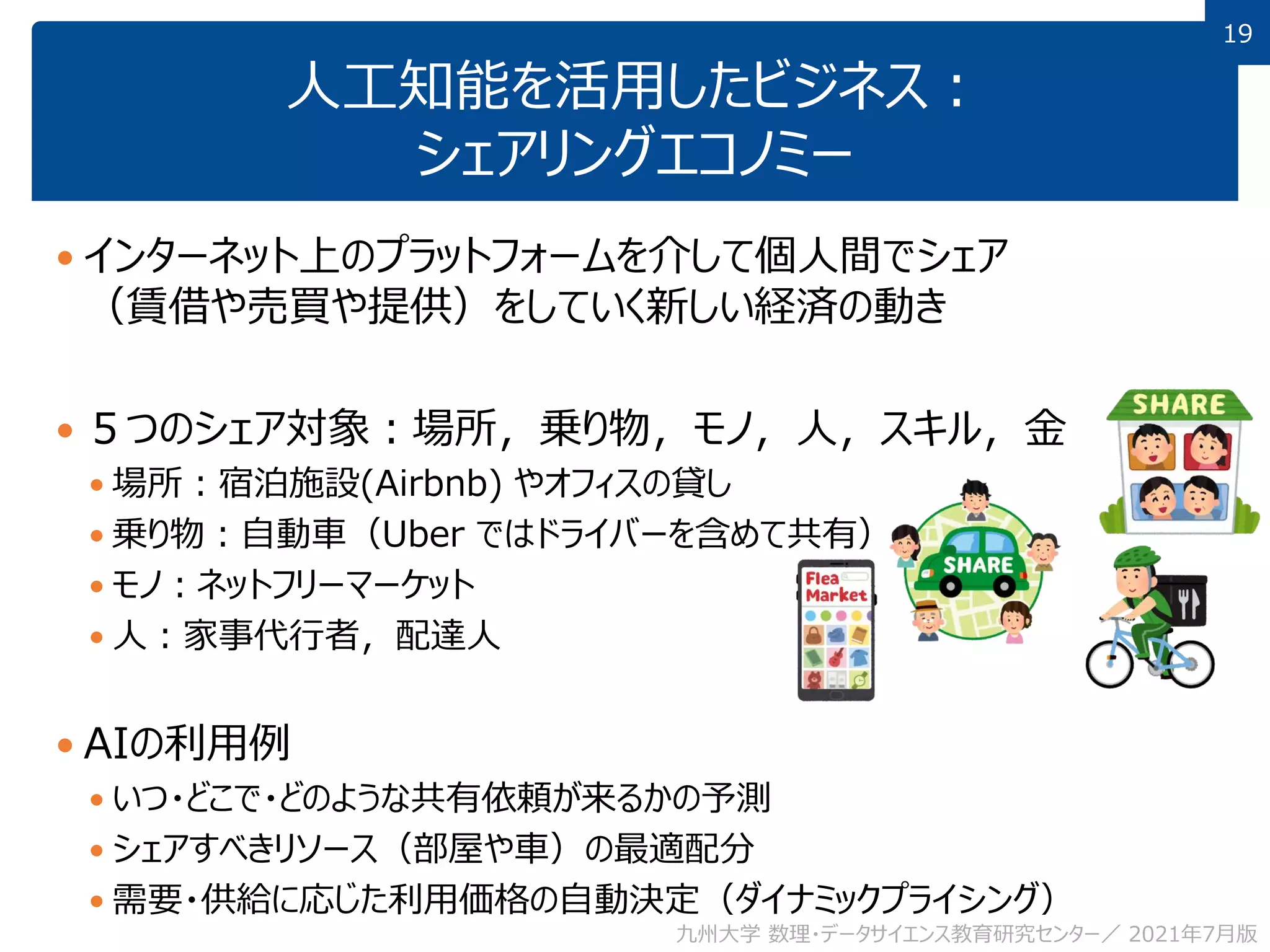 19
19
人工知能を活用したビジネス：
シェアリングエコノミー
 インターネット上のプラットフォームを介して個人間でシェア
（賃借や売買や提供）をしていく新しい経済の動き
 ５つのシェア対象：場所，乗り物，モノ，人，スキル，金
 場所：宿泊施設(Airbnb) やオフィスの貸し
 乗り物：自動車（Uber ではドライバーを含めて共有）
 モノ：ネットフリーマーケット
 人：家事代行者，配達人
 AIの利用例
 いつ・どこで・どのような共有依頼が来るかの予測
 シェアすべきリソース（部屋や車）の最適配分
 需要・供給に応じた利用価格の自動決定（ダイナミックプライシング）
九州大学 数理・データサイエンス教育研究センター／ 2021年7月版
 