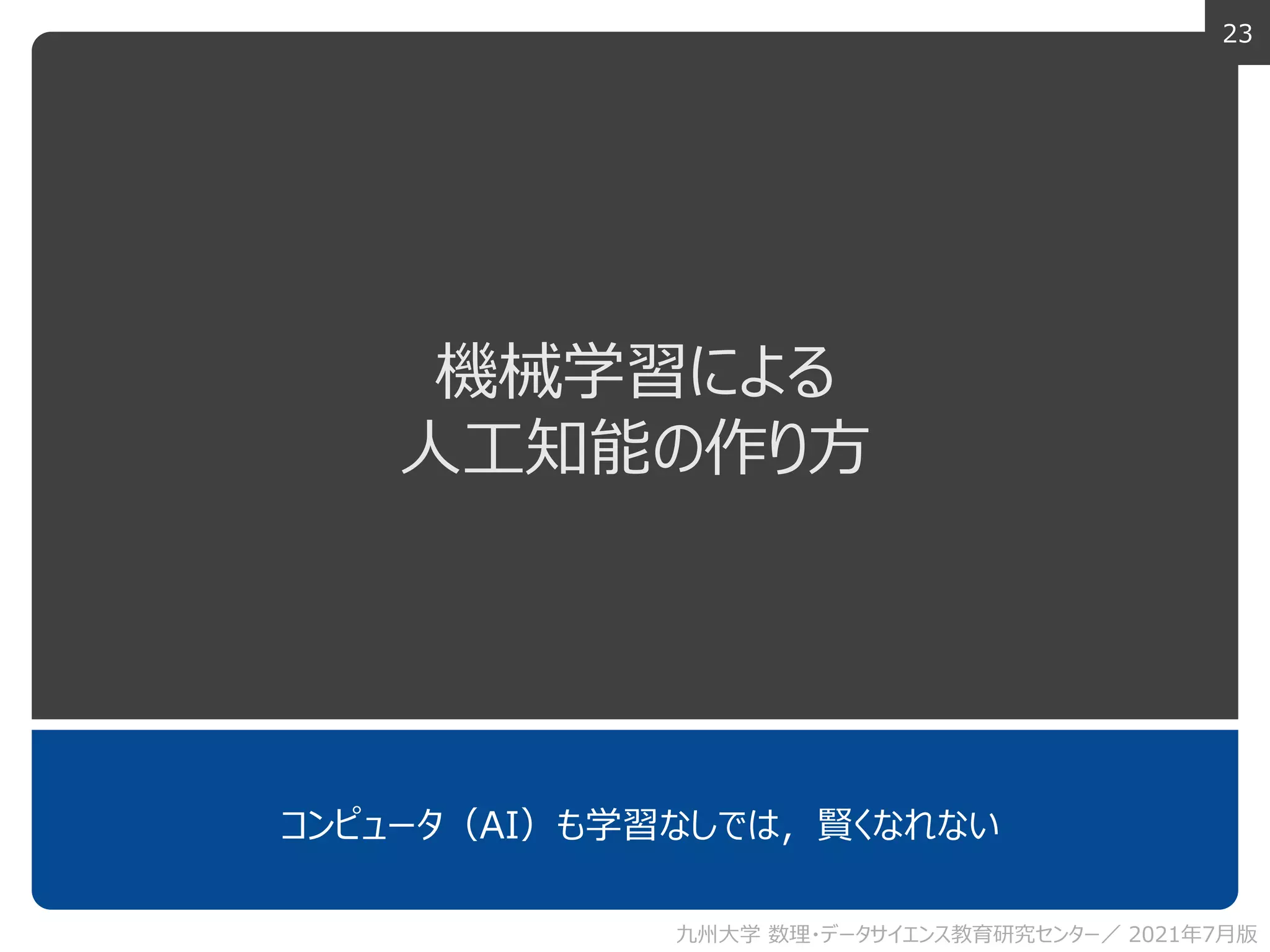 23
機械学習による
人工知能の作り方
コンピュータ（AI）も学習なしでは，賢くなれない
九州大学 数理・データサイエンス教育研究センター／ 2021年7月版
 