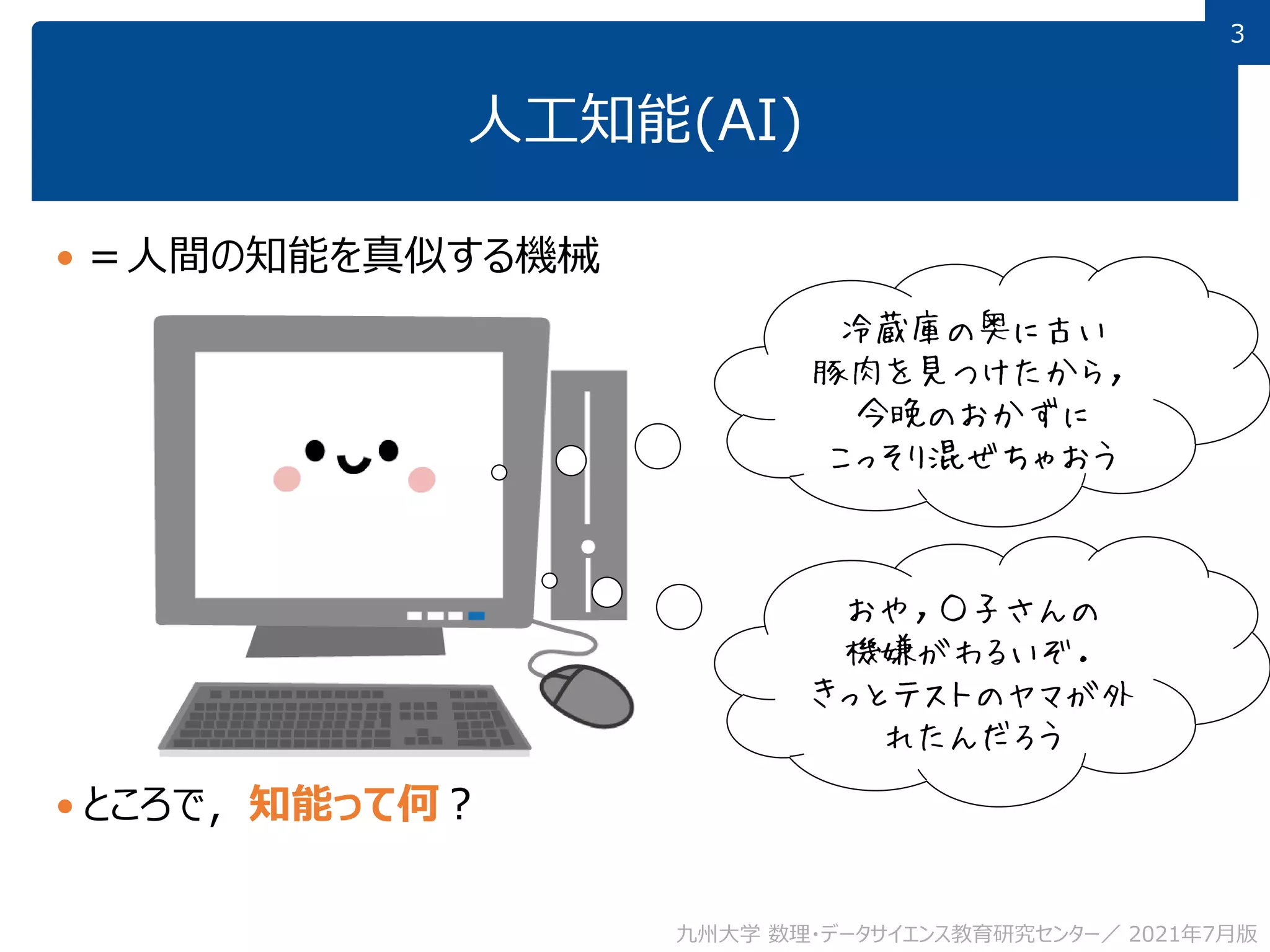 3
3
人工知能(AI)
 ＝人間の知能を真似する機械
 ところで，知能って何？
九州大学 数理・データサイエンス教育研究センター／ 2021年7月版
冷蔵庫の奥に古い
豚肉を見つけたから，
今晩のおかずに
こっそり混ぜちゃおう
おや，○子さんの
機嫌がわるいぞ．
きっとテストのヤマが外
れたんだろう
 