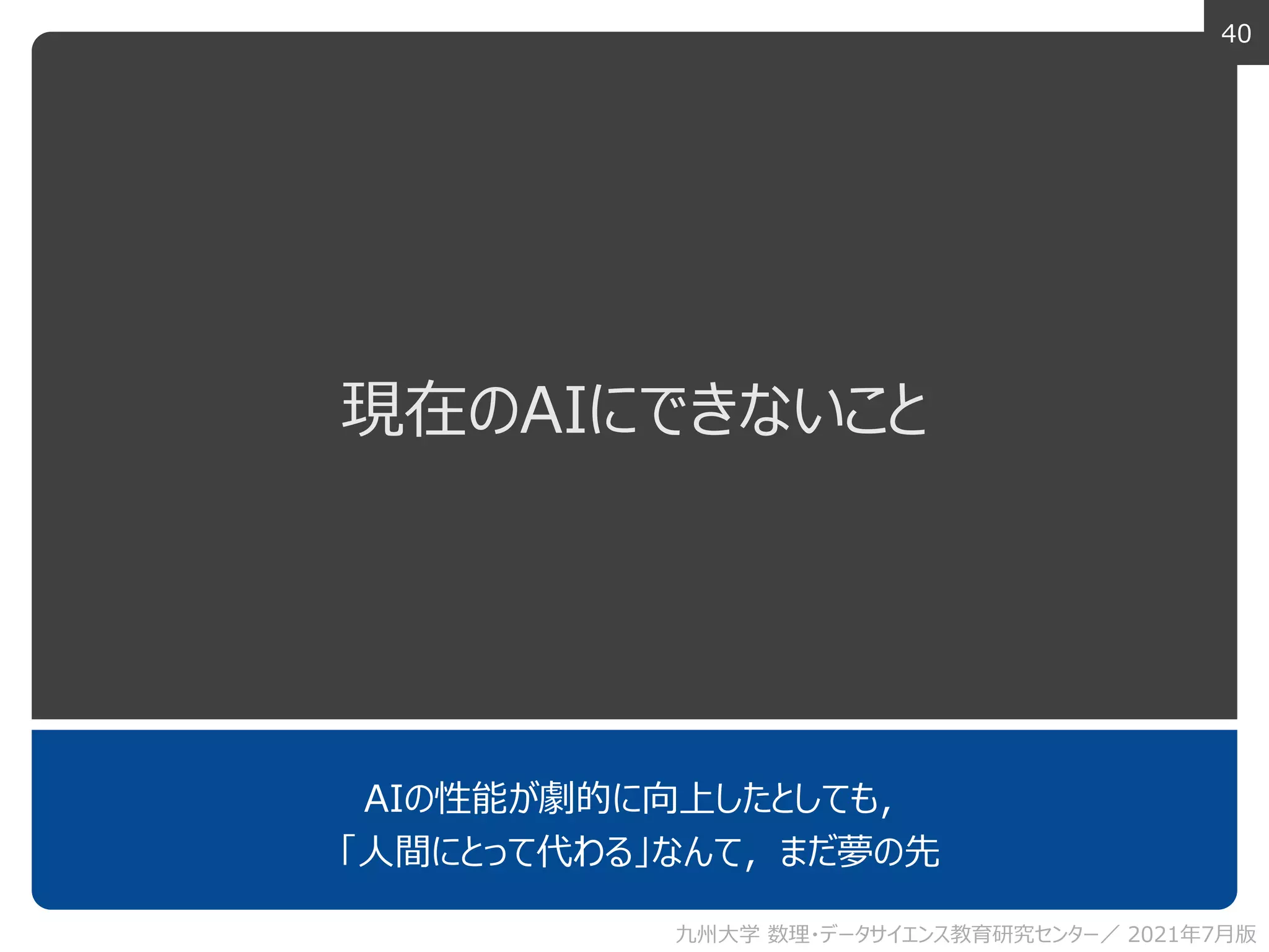 40
現在のAIにできないこと
AIの性能が劇的に向上したとしても，
「人間にとって代わる」なんて，まだ夢の先
九州大学 数理・データサイエンス教育研究センター／ 2021年7月版
 
