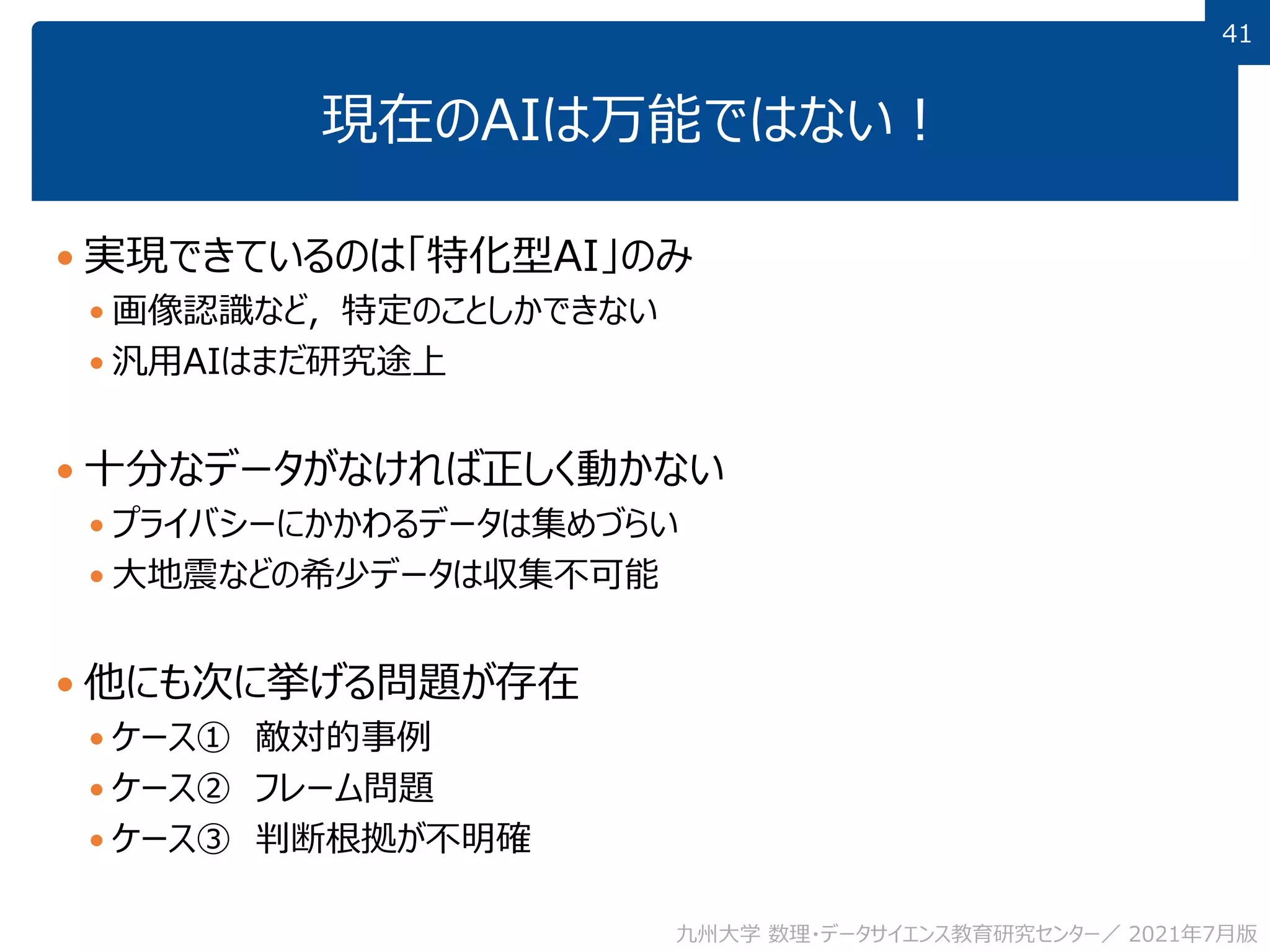41
41
現在のAIは万能ではない！
 実現できているのは「特化型AI」のみ
 画像認識など，特定のことしかできない
 汎用AIはまだ研究途上
 十分なデータがなければ正しく動かない
 プライバシーにかかわるデータは集めづらい
 大地震などの希少データは収集不可能
 他にも次に挙げる問題が存在
 ケース① 敵対的事例
 ケース② フレーム問題
 ケース③ 判断根拠が不明確
九州大学 数理・データサイエンス教育研究センター／ 2021年7月版
 