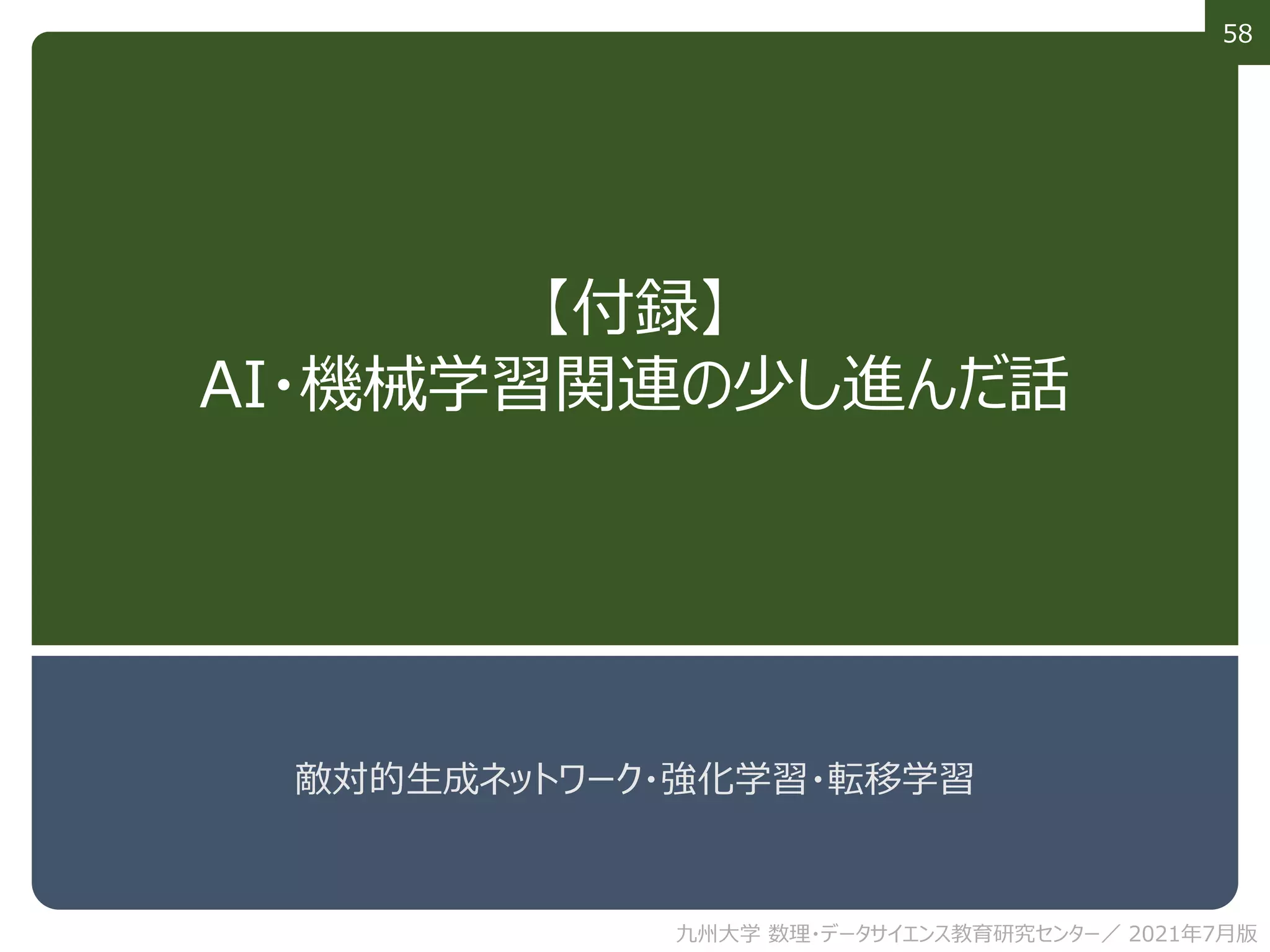 58
【付録】
AI・機械学習関連の少し進んだ話
敵対的生成ネットワーク・強化学習・転移学習
九州大学 数理・データサイエンス教育研究センター／ 2021年7月版
 