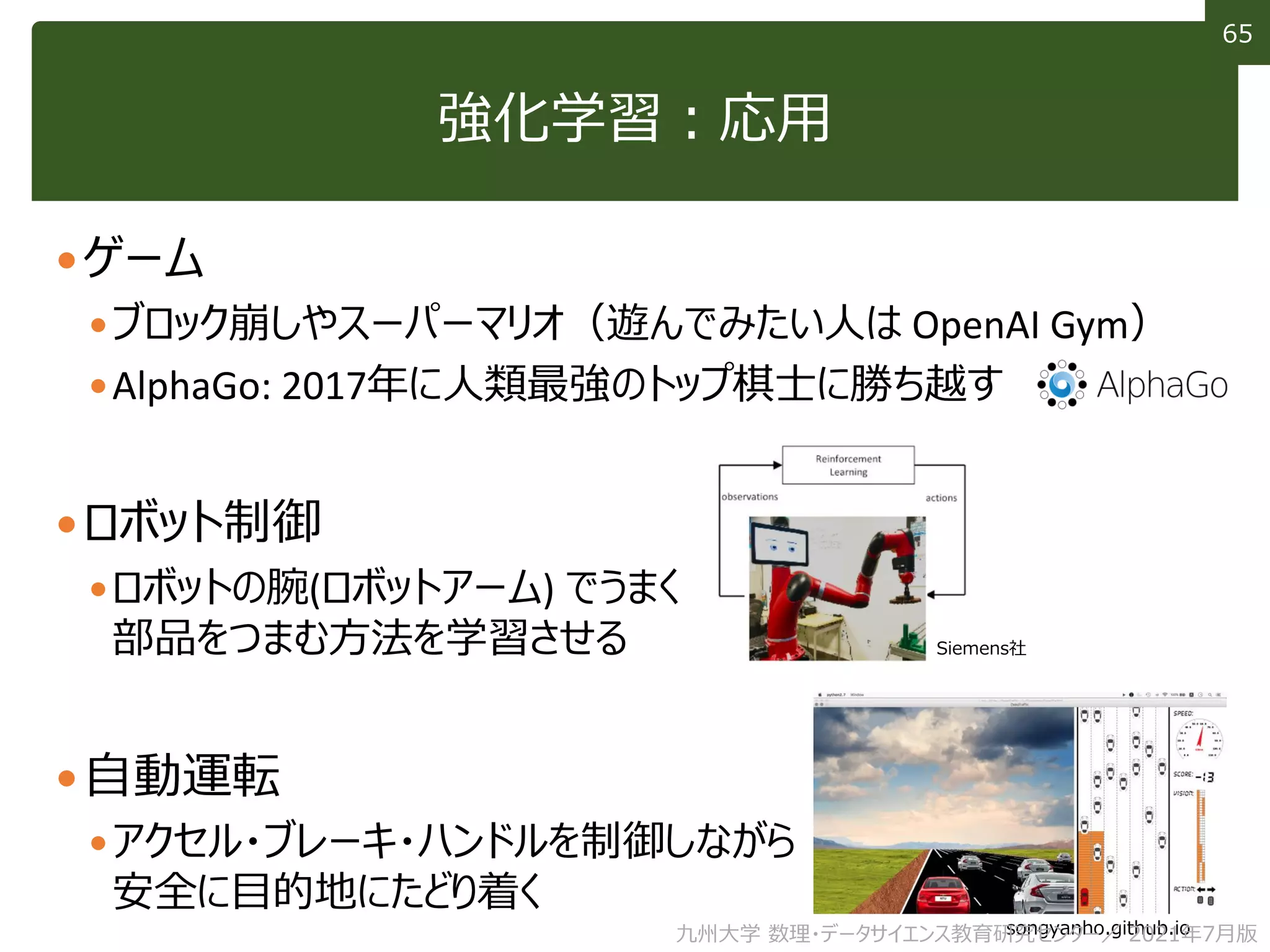 65
65
強化学習：応用
ゲーム
ブロック崩しやスーパーマリオ（遊んでみたい人は OpenAI Gym）
AlphaGo: 2017年に人類最強のトップ棋士に勝ち越す
ロボット制御
ロボットの腕(ロボットアーム) でうまく
部品をつまむ方法を学習させる
自動運転
アクセル・ブレーキ・ハンドルを制御しながら
安全に目的地にたどり着く
Siemens社
songyanho.github.io
九州大学 数理・データサイエンス教育研究センター／ 2021年7月版
 