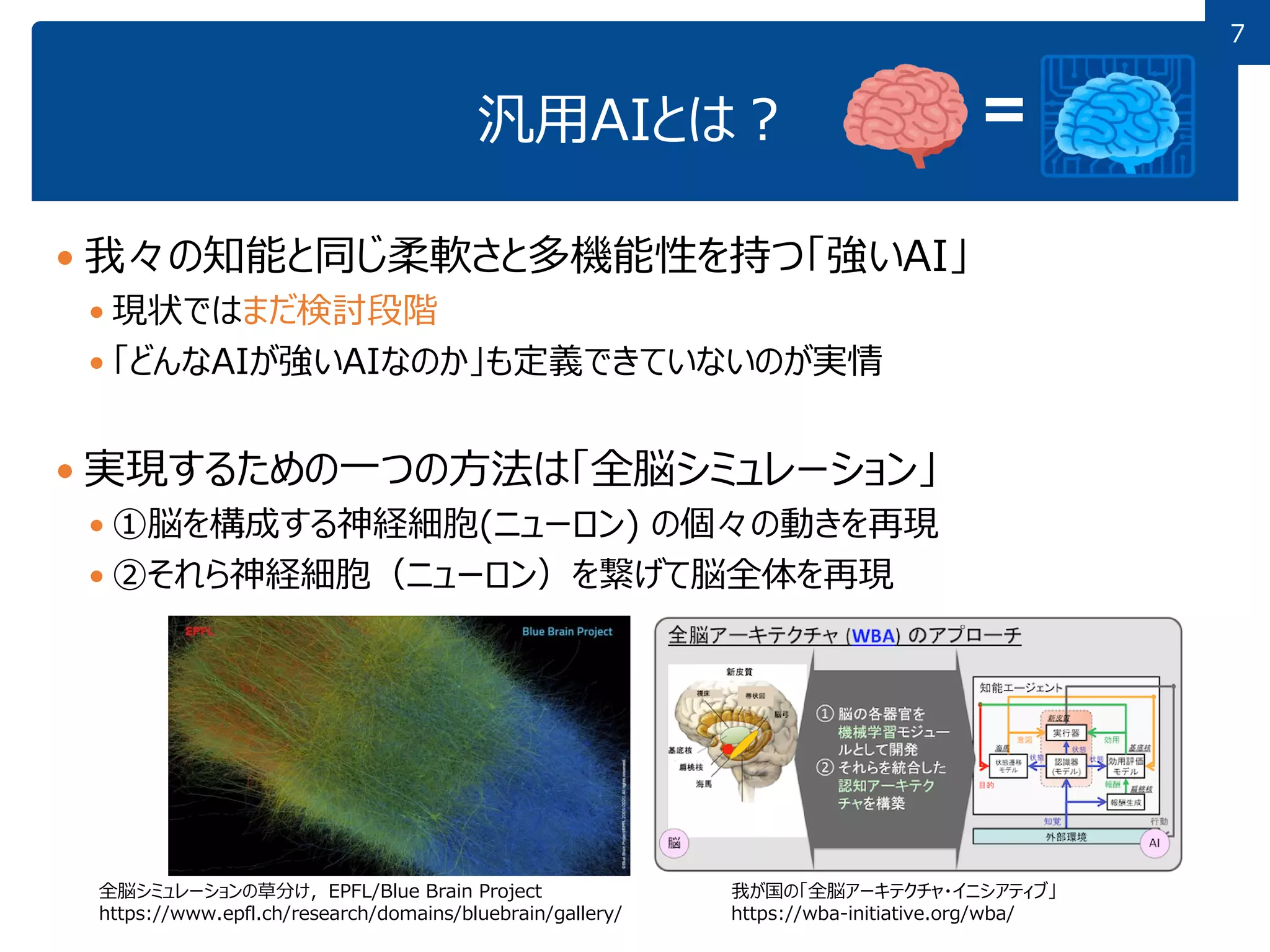 7
7
汎用AIとは？
 我々の知能と同じ柔軟さと多機能性を持つ「強いAI」
 現状ではまだ検討段階
 「どんなAIが強いAIなのか」も定義できていないのが実情
 実現するための一つの方法は「全脳シミュレーション」
 ①脳を構成する神経細胞(ニューロン) の個々の動きを再現
 ②それら神経細胞（ニューロン）を繋げて脳全体を再現
全脳シミュレーションの草分け，EPFL/Blue Brain Project
https://www.epfl.ch/research/domains/bluebrain/gallery/
我が国の「全脳アーキテクチャ・イニシアティブ」
https://wba-initiative.org/wba/
 
