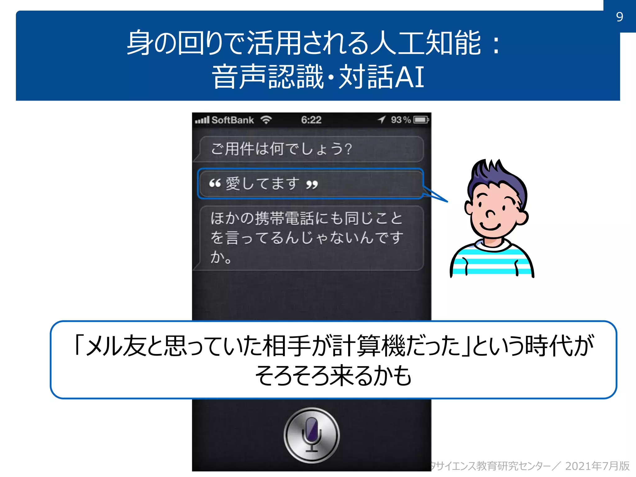 9
身の回りで活用される人工知能：
音声認識・対話AI
九州大学 数理・データサイエンス教育研究センター／ 2021年7月版
「メル友と思っていた相手が計算機だった」という時代が
そろそろ来るかも
 