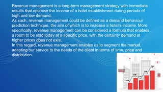 Revenue management is a long-term management strategy with immediate
results that optimise the income of a hotel establishment during periods of
high and low demand.
As such, revenue management could be defined as a demand behaviour
prediction technique, the aim of which is to increase a hotel’s income. More
specifically, revenue management can be considered a formula that enables
a room to be sold today at a specific price, with the certainty demand at
higher prices does not exist.
In this regard, revenue management enables us to segment the market,
adapting our service to the needs of the client in terms of time, price and
distribution.
 