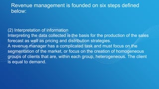 Revenue management is founded on six steps defined
below:
(2) Interpretation of information
Interpreting the data collected is the basis for the production of the sales
forecast as well as pricing and distribution strategies.
A revenue manager has a complicated task and must focus on the
segmentation of the market, or focus on the creation of homogeneous
groups of clients that are, within each group, heterogeneous. The client
is equal to demand.
 