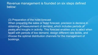 Revenue management is founded on six steps defined
below:
(3) Preparation of the hotel forecast
When preparing the sales or hotel forecast, precision is decisive in
obtaining a measurement of demand, which includes periods of
peaks and troughs in activity. This forecast enables you to react when
faced with periods of low demand, design different rate levels, and
choose the optimal distribution channels for the management of
bookings.
 