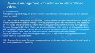 Revenue management is founded on six steps defined
below:
(5) Implementation
Putting the designed strategy into practise will also require time and planning in particular. Two essential
issues are raised:
(5.1.) Technological development and solutions. Currently, new technologies offer solutions that enable us
to easily implement our revenue strategy. These developments gather data from the PMS and, depending
on your needs, offer the chance to perform different analyses that facilitate the decision making process.
Revenue Management Systems (RMSs) are an option. However, when trying to set prices in accordance
with competitors, distribution channels, pick up or booking pace and, in addition, you are the one who sets
your own business rules, there are other solutions that better adapt to your hotel’s needs.
This is the case with a Distribution Manager System (DMS), a new revenue management solution that
Paraty Tech will present at FITUR.
(5.2.) Training of employees. Revenue management must involve every staff member at the hotel, which is
why training becomes a powerful ally.
 