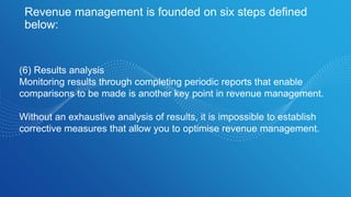 Revenue management is founded on six steps defined
below:
(6) Results analysis
Monitoring results through completing periodic reports that enable
comparisons to be made is another key point in revenue management.
Without an exhaustive analysis of results, it is impossible to establish
corrective measures that allow you to optimise revenue management.
 