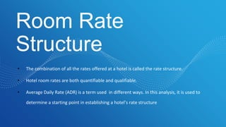 Room Rate
Structure
• The combination of all the rates offered at a hotel is called the rate structure.
• Hotel room rates are both quantifiable and qualifiable.
• Average Daily Rate (ADR) is a term used in different ways. In this analysis, it is used to
determine a starting point in establishing a hotel’s rate structure
 