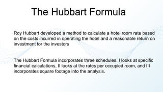 The Hubbart Formula
Roy Hubbart developed a method to calculate a hotel room rate based
on the costs incurred in operating the hotel and a reasonable return on
investment for the investors
The Hubbart Formula incorporates three schedules. I looks at specific
financial calculations, II looks at the rates per occupied room, and III
incorporates square footage into the analysis.
 