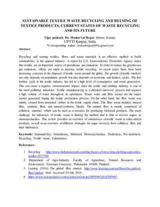 SUSTAINABLE TEXTILE WASTE RECYCLING AND REUSING OF
TEXTILE PRODUCTS, CURRENT STATUS OF WASTE RECYCLING
AND ITS FUTURE
Vijay prakash, Dr. Madan Lal Regar, Shivani Kumari.
UPTTI Kanpur, India
*Corresponding author: prakashvijay649@gmail.com
Abstract:
Recycling and reusing textiles, fibres and waste materials is an effective method to build
sustainability in the apparel industry. A report by U.S. Environmental Protection Agency states
that textiles are an important source of greenhouse gas emissions. In order to reduce the greenhouse
gas emissions, efforts are made to increase textile recycling. In recent years, there have been
increasing concerns in the disposal of textile waste around the globe. The growth of textile markets
not only depends on population growth but also depends on economic and fashion cycles. The fast
fashion cycle in the textile industry has led to a high level of consumption and waste generation.
This can cause a negative environmental impact since the textile and clothing industry is one of
the most polluting industries. Textile manufacturing is a chemical-intensive process and requires
a high volume of water throughout its operations. Waste water and fibre wastes are the major
wastes generated during the textile production process. On the other hand, the fibre waste was
mainly created from unwanted clothes in the textile supply chain. This fibre waste includes natural
fibre, synthetic fibre, and natural/synthetic blends. The natural fibre is mostly comprised of
cellulosic material, which can be used as a resource for producing biobased products. The main
challenge for utilization of textile waste is finding the method that is able to recover sugars as
monosaccharides. This review provides an overview of valorisation of textile waste to value-added
products, as well as an overview of different strategies for sugar recovery from cellulosic fibre and
their hindrances.
Keywords: Sustainability, Greenhouse, Biobased, Monosaccharides, Hydrolysis, Pre-treatment,
Recycling, Textile waste, Valorisation.
References:
1. Recycling http://www.thebalancesmb.com/the-basics-of-recycling-clothing-and-other-
textiles-2877780.
2. Department of Agro-Industry, Faculty of Agriculture, Natural Resources and
Environment, Naresuan University, Phitsanulok 65000, Thailand.
3. Lenzing (2016) The global fibre market. http://www.lenzing.com/en/fibers/the-global-
fiber-market. html. Accessed 29 July 2016
4. https://www.sciencedirect.com/science/article/pii/S0959652618305985.
 