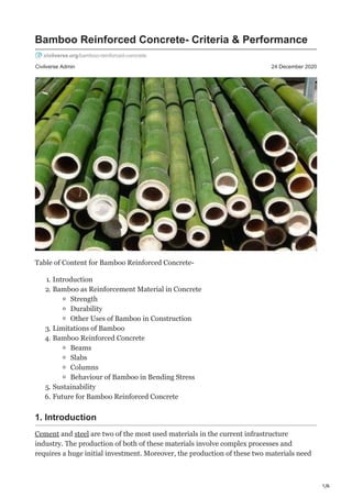 1/6
Civilverse Admin 24 December 2020
Bamboo Reinforced Concrete- Criteria & Performance
civilverse.org/bamboo-reinforced-concrete
Table of Content for Bamboo Reinforced Concrete-
1. Introduction
2. Bamboo as Reinforcement Material in Concrete
Strength
Durability
Other Uses of Bamboo in Construction
3. Limitations of Bamboo
4. Bamboo Reinforced Concrete
Beams
Slabs
Columns
Behaviour of Bamboo in Bending Stress
5. Sustainability
6. Future for Bamboo Reinforced Concrete
1. Introduction
Cement and steel are two of the most used materials in the current infrastructure
industry. The production of both of these materials involve complex processes and
requires a huge initial investment. Moreover, the production of these two materials need
 