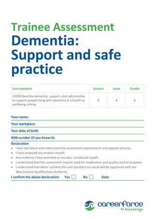 Trainee Assessment
Dementia:
Support and safe
practice
Unit standard Version Level Credits
23920 Describe dementia, support, and safe practice
to support people living with dementia in a health or
wellbeing setting.
4 4 6
Your name:
Your workplace:
Your date of birth:
NSN number (if you know it):
Declaration
 I was told about and understand the assessment requirements and appeals process.
 I have prepared my answers myself.
 Any evidence I have provided as my own, I produced myself.
 I understand that this assessment may be used for moderation and quality control purposes.
 I understand that when I achieve this unit standard my result will be registered with the
New Zealand Qualifications Authority.
I confirm the above declaration: Yes No Date:
 