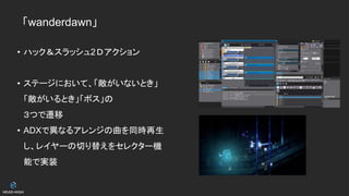 「wanderdawn」
• ハック＆スラッシュ2Ⅾアクション
• ステージにおいて、「敵がいないとき」
「敵がいるとき」「ボス」の
３つで遷移
• ADXで異なるアレンジの曲を同時再生
し、レイヤーの切り替えをセレクター機
能で実装
 