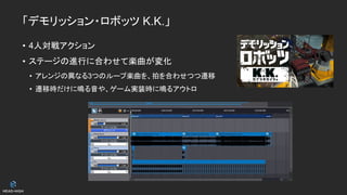 「デモリッション・ロボッツ K.K.」
• 4人対戦アクション
• ステージの進行に合わせて楽曲が変化
• アレンジの異なる3つのループ楽曲を、拍を合わせつつ遷移
• 遷移時だけに鳴る音や、ゲーム実装時に鳴るアウトロ
 