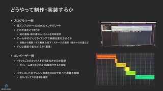 どうやって制作・実装するか
• プログラマー側
• 現プロジェクトへのADXのインテグレート
• どの手法をどう使うか
• 縦の遷移・横の遷移 or それらを同時使用
• ゲーム中のどんなタイミングで楽曲を変化させるか
• 移動から戦闘 / ボス戦体力低下 / ステージの進行 / 敵キャラの量など
• どんな頻度で変化するか（重要）
• コンポーザー側
• トラックごとのミックスをどう変化させるか設計
• ボリューム変化をどのような緩急で作るか実験
• バウンスした各アレンジの曲をDAWで並べて遷移を実験
• 拍タイミングでの遷移を確認
 