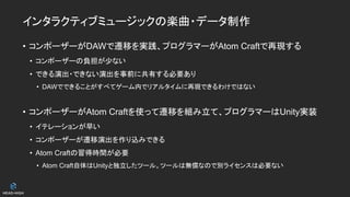 インタラクティブミュージックの楽曲・データ制作
• コンポーザーがDAWで遷移を実践、プログラマーがAtom Craftで再現する
• コンポーザーの負担が少ない
• できる演出・できない演出を事前に共有する必要あり
• DAWでできることがすべてゲーム内でリアルタイムに再現できるわけではない
• コンポーザーがAtom Craftを使って遷移を組み立て、プログラマーはUnity実装
• イテレーションが早い
• コンポーザーが遷移演出を作り込みできる
• Atom Craftの習得時間が必要
• Atom Craft自体はUnityと独立したツール。ツールは無償なので別ライセンスは必要ない
 