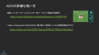 ADXの詳細な使い方
・動画：インディーゲームクリエイター向け　サウンド実装の重要性
https://www.slideshare.net/takaakiichijo/ss-245065162
• Qiita: UnityAudioからCRI ADX2に乗り換えて簡単にリッチな音響体験を作ろう！
　https://qiita.com/Hirai0827/items/8396c67983ba75b5dbe1
 