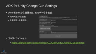 ADX for Unity Change Cue Settings
• Unity Editorから直接acb, awbデータを改変
• 同時再生の上限数
• 先着優先・後着優先
• プロジェクトファイル
• https://github.com/TakaakiIchijo/ADX2forUnityChangeCueSettings
 