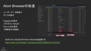 Atom Browserの改造
ユーザーデータ領域で
セリフの表示
Categoryの表示
（タグみたいなもの）
Cue Limitの表示
（多重再生可能数）
ADX2 for UnityのCRI Atom Windowを拡張する
https://qiita.com/Takaaki_Ichijo/items/e39793805637a1bc576c
 