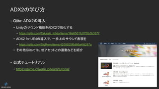 ADX2の学び方
• Qiita: ADX2の導入
• Unityのサウンド機能をADX2で強化する
• https://qiita.com/Takaaki_Ichijo/items/16e6501fc07f5b3b3377
• ADX2 for UE4の導入で、一歩上のサウンド表現を
• https://qiita.com/SigRem/items/4250925f6d66a4fd287a
• その他Qiitaでは、他アセットとの連動などを紹介
• 公式チュートリアル
• https://game.criware.jp/learn/tutorial/
 