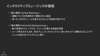 インタラクティブミュージックの種類
• 「縦の遷移（Vertical Remixing）」
• 複数トラックの同期再生で構成された楽曲
• 各トラックのボリュームを変化させることで楽曲が変化する
• 「横の遷移（Horizontal Resequencing）」
• 数小節単位でループする、アレンジの異なる楽曲を用意
• ループ再生させておき、別のアレンジにタイミングよく（拍に合わせて）遷移させることでア
レンジの変化をリアルタイムに実行
 
