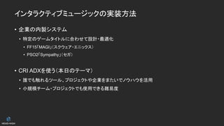 インタラクティブミュージックの実装方法
• 企業の内製システム
• 特定のゲームタイトルに合わせて設計・最適化
• FF15「MAGI」（スクウェア・エニックス）
• PSO2「Sympathy」（セガ）
• CRI ADXを使う（本日のテーマ）
• 誰でも触れるツール、プロジェクトや企業をまたいでノウハウを活用
• 小規模チーム・プロジェクトでも使用できる難易度
 