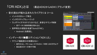 「CRI ADX」とは　　（最近ADX2からADXにブランド変更）
• 音の演出が組み込まれたライブラリ & ツール
• イントロ付きループ再生
• インタラクティブミュージック
• ランダマイズやカテゴリ分けなど、多彩なサウンド制御
• 音データに制御情報を埋め込む
• 音声再生の遅延を低減「SonicSYNC」
• Androidに効果高し
• インディー向け無償エディション「ADX LE」
• サウンド機能部分の制限はない
• 暗号化なし / PC・mac・スマホのみ / 年商1,000万円以下
• 製品版ADXへの移行可能
 